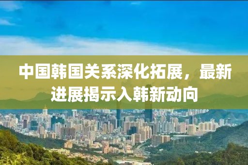 中国韩国关系深化拓展，最新进展揭示入韩新动向
