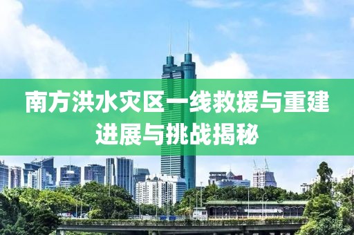 南方洪水灾区一线救援与重建进展与挑战揭秘
