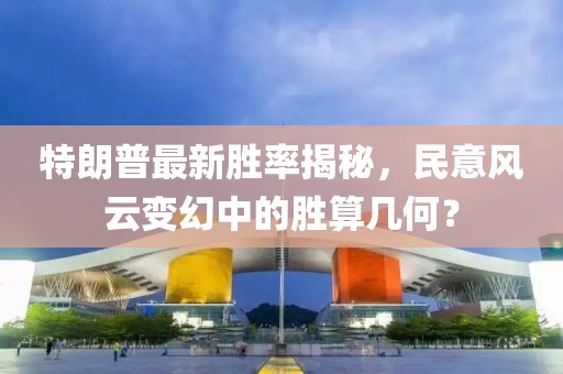 特朗普最新胜率揭秘，民意风云变幻中的胜算几何？