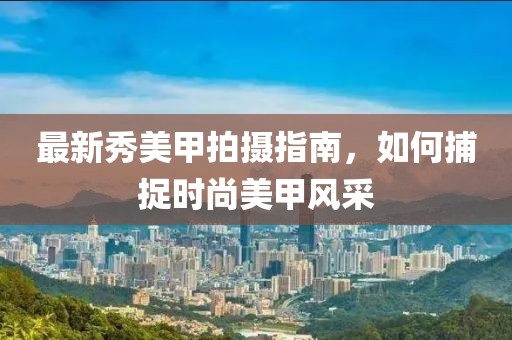 最新秀美甲拍摄指南，如何捕捉时尚美甲风采