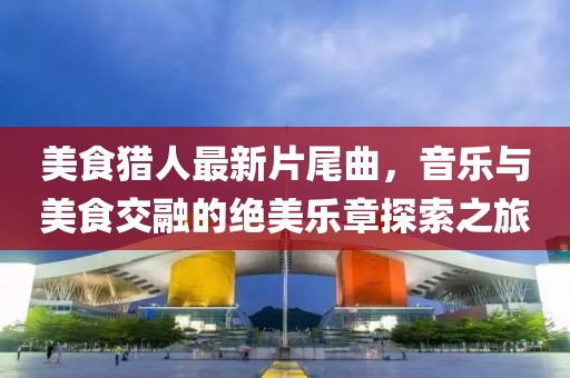 美食猎人最新片尾曲，音乐与美食交融的绝美乐章探索之旅
