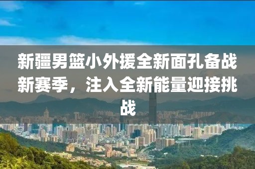 新疆男篮小外援全新面孔备战新赛季，注入全新能量迎接挑战