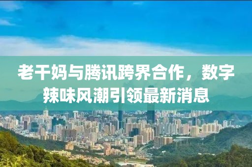 老干妈与腾讯跨界合作，数字辣味风潮引领最新消息