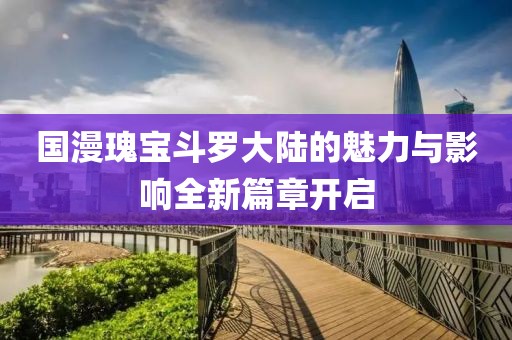 国漫瑰宝斗罗大陆的魅力与影响全新篇章开启
