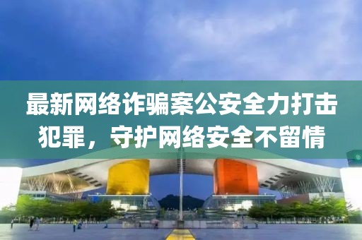 最新网络诈骗案公安全力打击犯罪，守护网络安全不留情