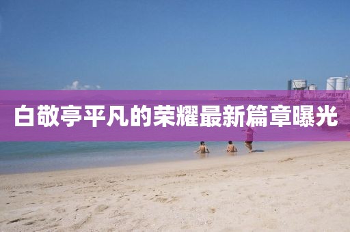 白敬亭平凡的荣耀最新篇章曝光
