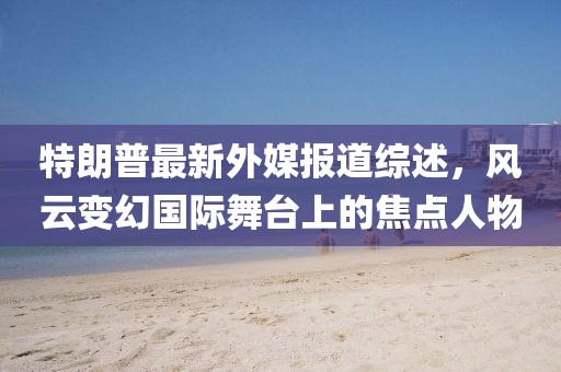 特朗普最新外媒报道综述，风云变幻国际舞台上的焦点人物