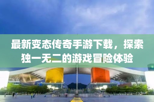 最新变态传奇手游下载，探索独一无二的游戏冒险体验