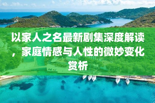 以家人之名最新剧集深度解读，家庭情感与人性的微妙变化赏析