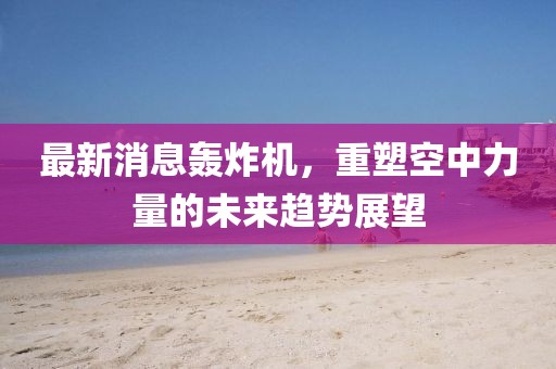 最新消息轰炸机，重塑空中力量的未来趋势展望