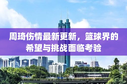 周琦伤情最新更新，篮球界的希望与挑战面临考验