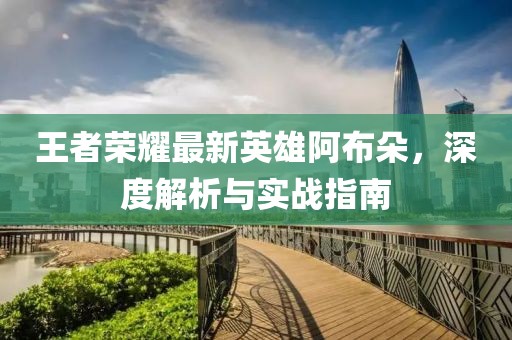 王者荣耀最新英雄阿布朵，深度解析与实战指南