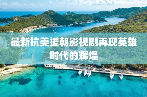 最新抗美援朝影视剧再现英雄时代的辉煌