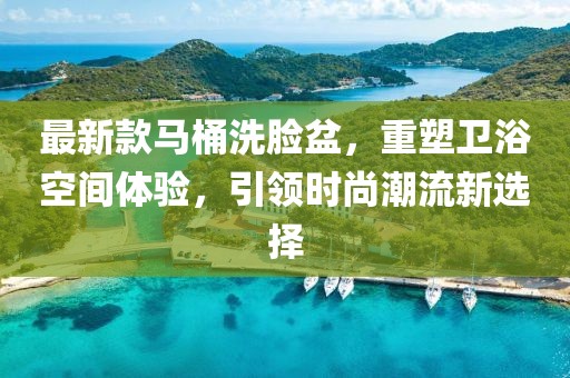 最新款马桶洗脸盆，重塑卫浴空间体验，引领时尚潮流新选择
