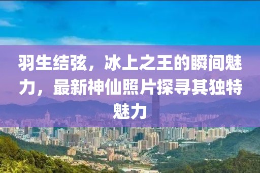 羽生结弦，冰上之王的瞬间魅力，最新神仙照片探寻其独特魅力