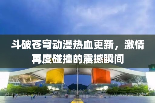 斗破苍穹动漫热血更新，激情再度碰撞的震撼瞬间