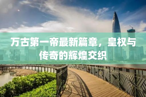 万古第一帝最新篇章，皇权与传奇的辉煌交织