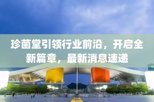 珍菌堂引领行业前沿，开启全新篇章，最新消息速递