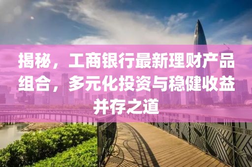 揭秘，工商银行最新理财产品组合，多元化投资与稳健收益并存之道