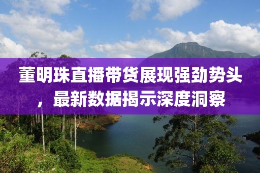 董明珠直播带货展现强劲势头，最新数据揭示深度洞察