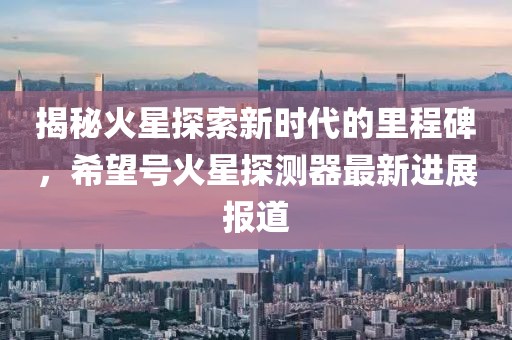揭秘火星探索新时代的里程碑，希望号火星探测器最新进展报道