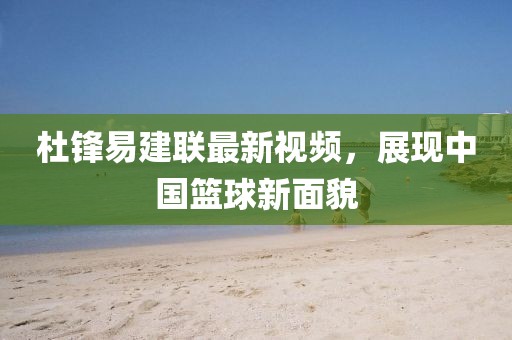 杜锋易建联最新视频，展现中国篮球新面貌