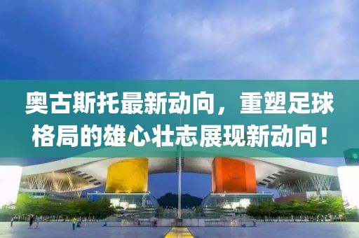 奥古斯托最新动向，重塑足球格局的雄心壮志展现新动向！