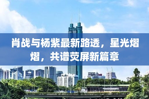 肖战与杨紫最新路透，星光熠熠，共谱荧屏新篇章