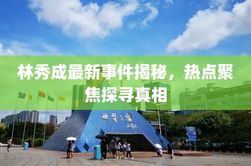 林秀成最新事件揭秘，热点聚焦探寻真相