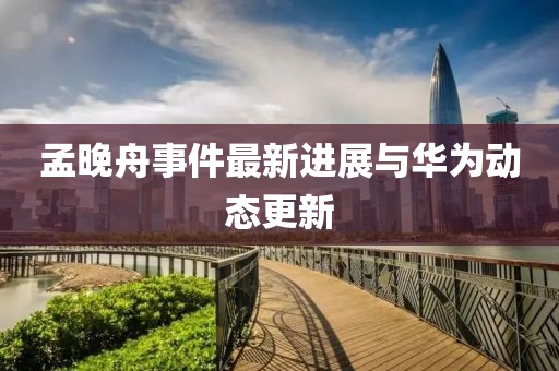 孟晚舟事件最新进展与华为动态更新