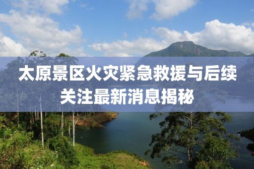 太原景区火灾紧急救援与后续关注最新消息揭秘