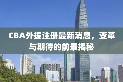 CBA外援注册最新消息，变革与期待的前景揭秘