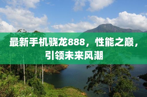 最新手机骁龙888，性能之巅，引领未来风潮