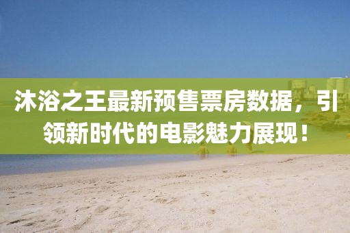 沐浴之王最新预售票房数据，引领新时代的电影魅力展现！