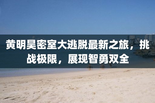 黄明昊密室大逃脱最新之旅，挑战极限，展现智勇双全