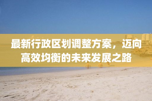 最新行政区划调整方案，迈向高效均衡的未来发展之路