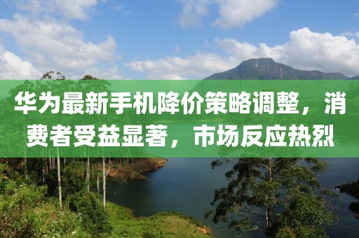 华为最新手机降价策略调整，消费者受益显著，市场反应热烈