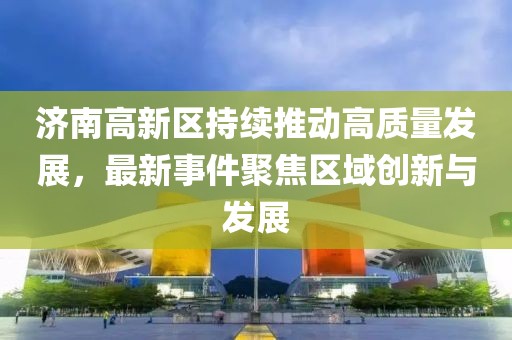 济南高新区持续推动高质量发展，最新事件聚焦区域创新与发展