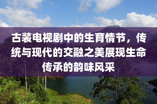 古装电视剧中的生育情节，传统与现代的交融之美展现生命传承的韵味风采