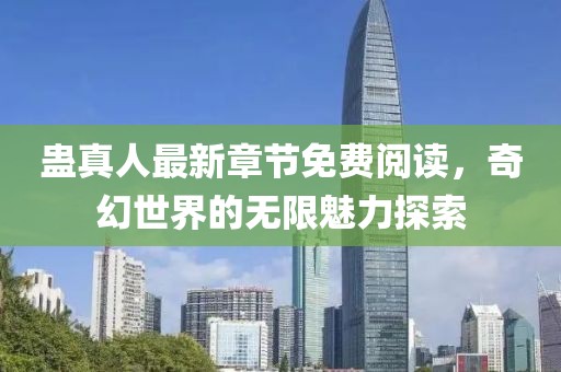 蛊真人最新章节免费阅读，奇幻世界的无限魅力探索