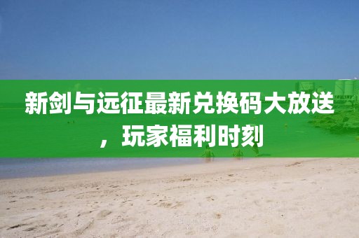 新剑与远征最新兑换码大放送，玩家福利时刻