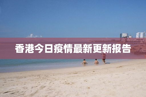 香港今日疫情最新更新报告
