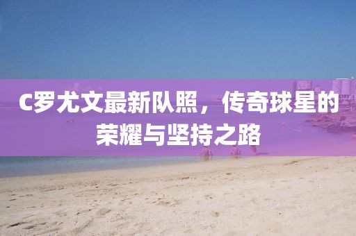 C罗尤文最新队照，传奇球星的荣耀与坚持之路
