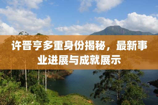许晋亨多重身份揭秘，最新事业进展与成就展示