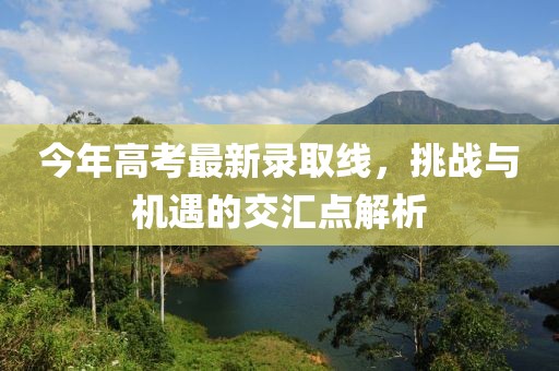 今年高考最新录取线，挑战与机遇的交汇点解析