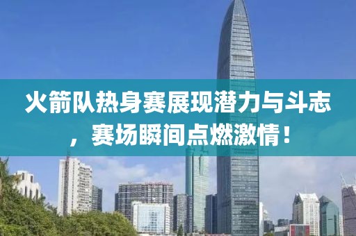 火箭队热身赛展现潜力与斗志，赛场瞬间点燃激情！