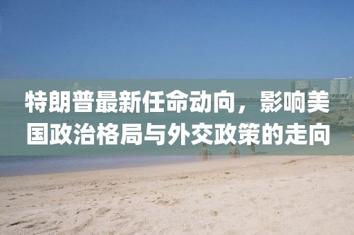 特朗普最新任命动向，影响美国政治格局与外交政策的走向