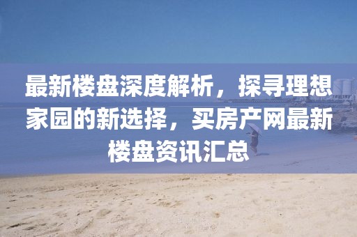 最新楼盘深度解析，探寻理想家园的新选择，买房产网最新楼盘资讯汇总