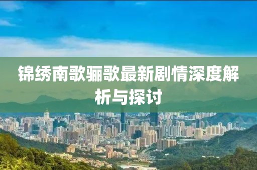 锦绣南歌骊歌最新剧情深度解析与探讨