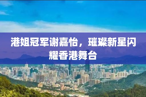 港姐冠军谢嘉怡，璀璨新星闪耀香港舞台